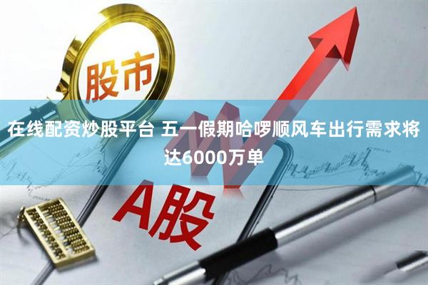 在线配资炒股平台 五一假期哈啰顺风车出行需求将达6000万单