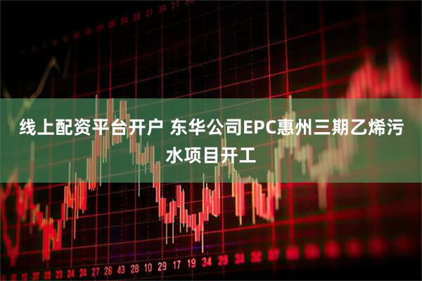 线上配资平台开户 东华公司EPC惠州三期乙烯污水项目开工