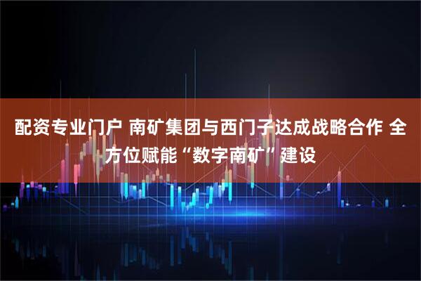 配资专业门户 南矿集团与西门子达成战略合作 全方位赋能“数字南矿”建设