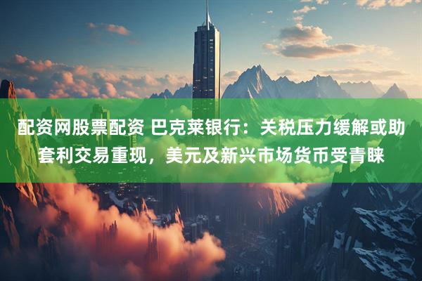 配资网股票配资 巴克莱银行：关税压力缓解或助套利交易重现，美元及新兴市场货币受青睐