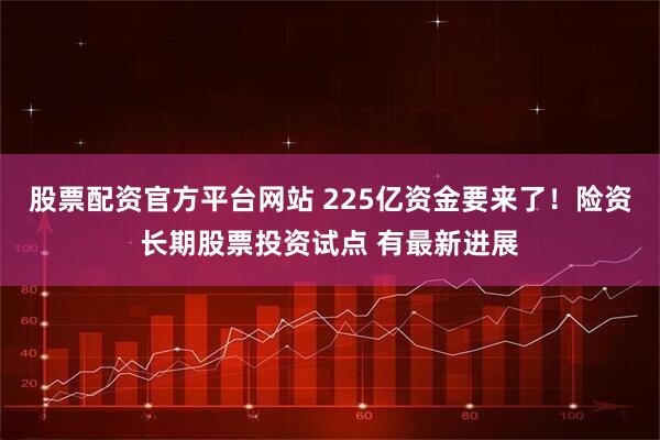 股票配资官方平台网站 225亿资金要来了！险资长期股票投资试点 有最新进展