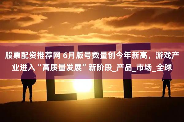 股票配资推荐网 6月版号数量创今年新高，游戏产业进入“高质量发展”新阶段_产品_市场_全球