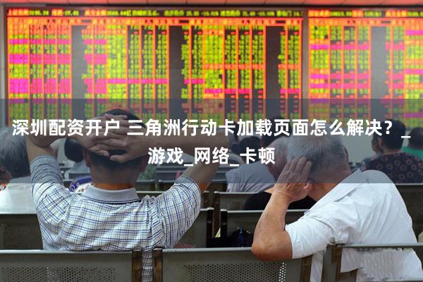 深圳配资开户 三角洲行动卡加载页面怎么解决？_游戏_网络_卡顿