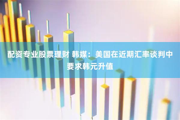 配资专业股票理财 韩媒：美国在近期汇率谈判中要求韩元升值