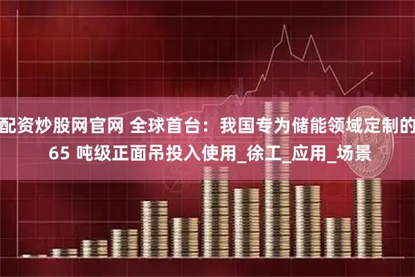 配资炒股网官网 全球首台：我国专为储能领域定制的 65 吨级正面吊投入使用_徐工_应用_场景
