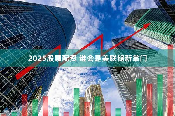 2025股票配资 谁会是美联储新掌门