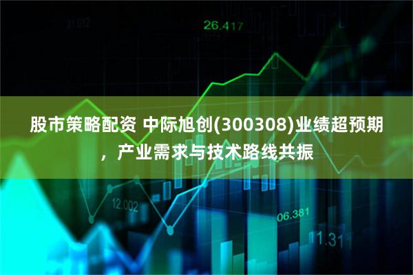 股市策略配资 中际旭创(300308)业绩超预期，产业需求与技术路线共振