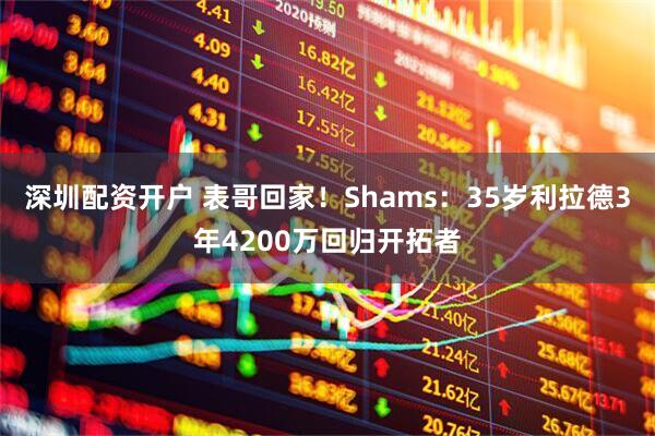 深圳配资开户 表哥回家！Shams：35岁利拉德3年4200万回归开拓者