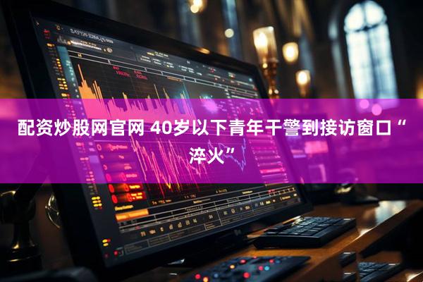 配资炒股网官网 40岁以下青年干警到接访窗口“淬火”