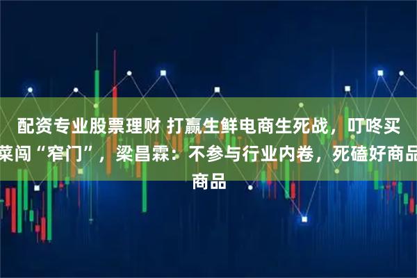配资专业股票理财 打赢生鲜电商生死战，叮咚买菜闯“窄门”，梁昌霖：不参与行业内卷，死磕好商品