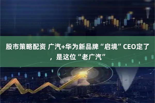股市策略配资 广汽+华为新品牌“启境”CEO定了，是这位“老广汽”