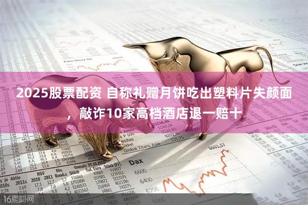 2025股票配资 自称礼赠月饼吃出塑料片失颜面，敲诈10家高档酒店退一赔十