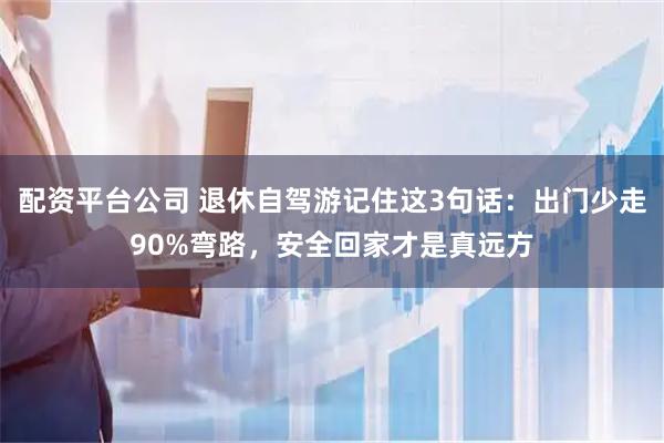 配资平台公司 退休自驾游记住这3句话：出门少走90%弯路，安全回家才是真远方