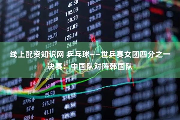 线上配资知识网 乒乓球——世乒赛女团四分之一决赛：中国队对阵韩国队