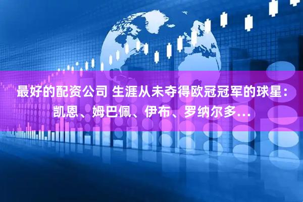 最好的配资公司 生涯从未夺得欧冠冠军的球星：凯恩、姆巴佩、伊布、罗纳尔多…